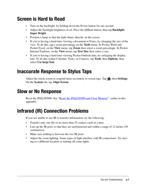 Page 103Tips and Troubleshootinga-7
Screen is Hard to Read
• Turn on the backlight, by holding down the Power button for one second. 
• Adjust the backlight brightness level. Press the QMenu button, then tap Backlight, 
Super Bright. 
• Position a lamp so that the light shines directly on the screen.
• If you’re having a hard time viewing a document in Notes, try changing the size of the 
view. To do this, tap a zoom percentage on the Tools menu. In Pocket Word and 
Pocket Excel, on the View menu, tap Zoom then...