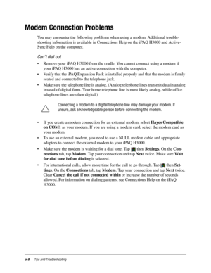 Page 104a-8Tips and Troubleshooting
Modem Connection Problems
You may encounter the following problems when using a modem. Additional trouble-
shooting information is available in Connections Help on the iPAQ H3000 and Active-
Sync Help on the computer.
Can’t dial out
• Remove your iPAQ H3000 from the cradle. You cannot connect using a modem if 
your iPAQ H3000 has an active connection with the computer.
• Verify that the iPAQ Expansion Pack is installed properly and that the modem is firmly 
seated and...