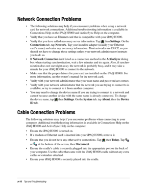 Page 106a-10Tips and Troubleshooting
Network Connection Problems
• The following solutions may help if you encounter problems when using a network 
card for network connections. Additional troubleshooting information is available in 
Connections Help on the iPAQ H3000 and ActiveSync Help on the computer.
• Verify that you have an Ethernet card that is compatible with your iPAQ H3000.
• Verify that you have added necessary server information. Tap   then Settings. On the 
Connections tab, tap Network. Tap your...