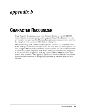 Page 109Character Recognizerb-1
appendix b
C
HARACTER RECOGNIZER 
Using Character Recognizer, you can write characters directly on your iPAQ H3000 
screen with your stylus, just as you would on a piece of paper. The characters you write 
are translated into typed text. Use Character Recognizer anywhere you want to enter text, 
for example, to write a note or to fill in fields in a dialog box. 
The default writing mode for Character Recognizer is lowercase (Jot-compatible) mode. 
In this mode, you write...