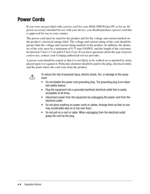 Page 116c-4Regulatory Notices
Power Cords
If you were not provided with a power cord for your iPAQ 3000 Pocket PC or for an AC 
power accessory intended for use with your device, you should purchase a power cord that 
is approved for use in your country.
The power cord must be rated for the product and for the voltage and current marked on 
the product’s electrical ratings label. The voltage and current rating of the cord should be 
greater than the voltage and current rating marked on the product. In addition,...