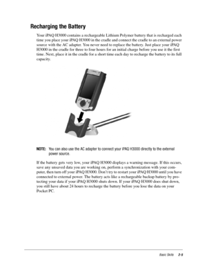 Page 15Basic Skills2-5
Recharging the Battery
Your iPAQ H3000 contains a rechargeable Lithium Polymer battery that is recharged each 
time you place your iPAQ H3000 in the cradle and connect the cradle to an external power 
source with the AC adapter. You never need to replace the battery. Just place your iPAQ 
H3000 in the cradle for three to four hours for an initial charge before you use it the first 
time. Next, place it in the cradle for a short time each day to recharge the battery to its full 
capacity....