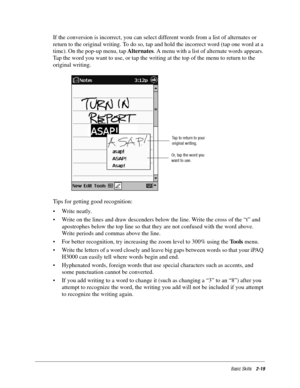 Page 29Basic Skills2-19
If the conversion is incorrect, you can select different words from a list of alternates or 
return to the original writing. To do so, tap and hold the incorrect word (tap one word at a 
time). On the pop-up menu, tap Alternates. A menu with a list of alternate words appears. 
Tap the word you want to use, or tap the writing at the top of the menu to return to the 
original writing.
Tips for getting good recognition:
• Write neatly.
• Write on the lines and draw descenders below the...