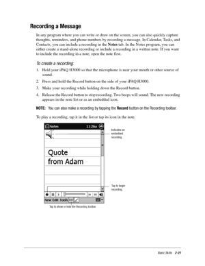 Page 31Basic Skills2-21
Recording a Message
In any program where you can write or draw on the screen, you can also quickly capture 
thoughts, reminders, and phone numbers by recording a message. In Calendar, Tasks, and 
Contacts, you can include a recording in the Notes tab. In the Notes program, you can 
either create a stand-alone recording or include a recording in a written note. If you want 
to include the recording in a note, open the note first.
To create a recording:
1. Hold your iPAQ H3000 so that the...