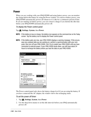 Page 362-26Basic Skills
Power
When you are working with your iPAQ H3000 and using battery power, you can monitor 
the charge held in the battery by using the Power window. To conserve battery power, your 
iPAQ H3000 automatically powers off whenever it is idle for a continuous period of time. 
If you are running on battery power, you can conserve charge if you shorten the idle time 
before your iPAQ H3000 automatically powers off.
To display the Power control panel:
Tap , Settings, System, then Power. 
NOTE:If...