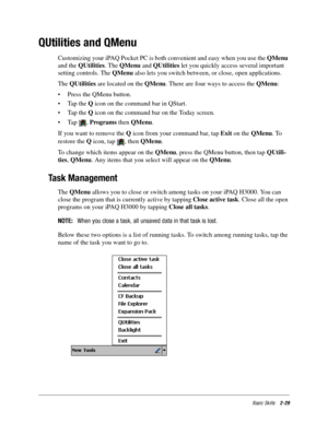 Page 39Basic Skills2-29
QUtilities and QMenu
Customizing your iPAQ Pocket PC is both convenient and easy when you use the QMenu 
and the QUtilities. The QMenu and QUtilities let you quickly access several important 
setting controls. The QMenu also lets you switch between, or close, open applications.
The QUtilities are located on the QMenu. There are four ways to access the QMenu:
•Press the QMenu button. 
•Tap the Q icon on the command bar in QStart. 
•Tap the Q icon on the command bar on the Today screen....