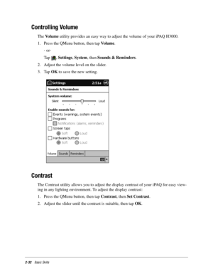 Page 422-32Basic Skills
Controlling Volume
The Vo l u m e utility provides an easy way to adjust the volume of your iPAQ H3000. 
1. Press the QMenu button, then tap Vo l u m e. 
- or-
Tap , Settings, System, then Sounds & Reminders. 
2. Adjust the volume level on the slider. 
3. Tap OK to save the new setting. 
Contrast
The Contrast utility allows you to adjust the display contrast of your iPAQ for easy view-
ing in any lighting environment. To adjust the display contrast:
1. Press the QMenu button, then tap...