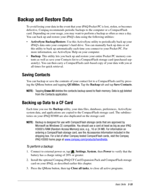 Page 43Basic Skills2-33
Backup and Restore Data
To avoid losing your data in the event that your iPAQ Pocket PC is lost, stolen, or becomes 
defective, Compaq recommends periodic backups to the computer or a CompactFlash 
card. Depending on your usage, you may want to perform a backup as often as once a day. 
You can back up and restore your iPAQs data using the following utilities: 
•ActiveSync Backup/Restore. Use this ActiveSync utility to periodically back up your 
iPAQs data onto your computer’s hard drive....