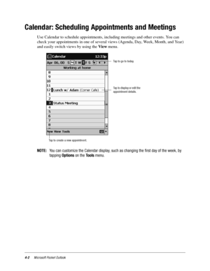 Page 484-2Microsoft Pocket Outlook
Calendar: Scheduling Appointments and Meetings
Use Calendar to schedule appointments, including meetings and other events. You can 
check your appointments in one of several views (Agenda, Day, Week, Month, and Year) 
and easily switch views by using the View menu.
NOTE:You can customize the Calendar display, such as changing the first day of the week, by
tappingOptionson theToolsmenu.
Taptogototoday.
Tap to display or edit the
appointment details.
Tap to create a new...