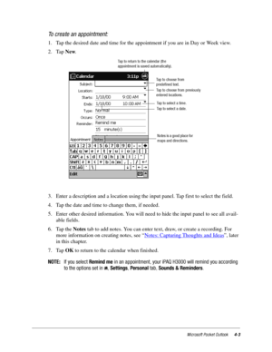 Page 49Microsoft Pocket Outlook4-3
To create an appointment:
1. Tap the desired date and time for the appointment if you are in Day or Week view.
2. Tap New.
3. Enter a description and a location using the input panel. Tap first to select the field. 
4. Tap the date and time to change them, if needed.
5. Enter other desired information. You will need to hide the input panel to see all avail-
able fields.
6. Tap the Notes tab to add notes. You can enter text, draw, or create a recording. For 
more information on...