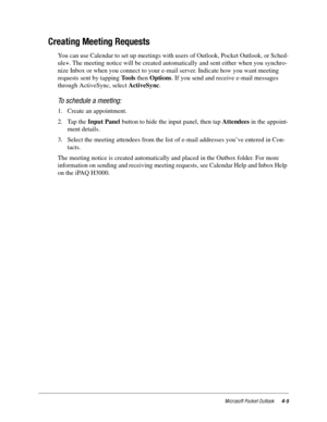 Page 51Microsoft Pocket Outlook4-5
Creating Meeting Requests
You can use Calendar to set up meetings with users of Outlook, Pocket Outlook, or Sched-
ule+. The meeting notice will be created automatically and sent either when you synchro-
nize Inbox or when you connect to your e-mail server. Indicate how you want meeting 
requests sent by tapping Tools then Options. If you send and receive e-mail messages 
through ActiveSync, select ActiveSync.
To schedule a meeting:
1. Create an appointment.
2. Tap the Input...