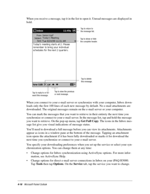 Page 624-16Microsoft Pocket Outlook
When you receive a message, tap it in the list to open it. Unread messages are displayed in 
bold.
When you connect to your e-mail server or synchronize with your computer, Inbox down-
loads only the first 100 lines of each new message by default. No e-mail attachments are 
downloaded. The original messages remain on the e-mail server or your computer. 
You can mark the messages that you want to retrieve in their entirety the next time you 
synchronize or connect to your...