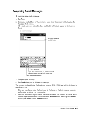 Page 63Microsoft Pocket Outlook4-17
Composing E-mail Messages
To compose an e-mail message:
1. Tap New. 
2. Enter an e-mail address in To, or select a name from the contact list by tapping the 
Address Book button. 
All e-mail addresses entered in the e-mail fields in Contacts appear in the Address 
Book.
3. Compose your message.
4. Tap Send when you’ve finished the message.
The message is placed in the Outbox folder on your iPAQ H3000 and will be delivered in 
one of two ways:
• They are transferred to the...