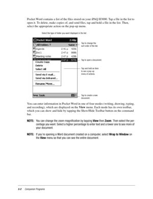 Page 665-2Companion Programs
Pocket Word contains a list of the files stored on your iPAQ H3000. Tap a file in the list to 
open it. To delete, make copies of, and send files, tap and hold a file in the list. Then, 
select the appropriate action on the pop-up menu.
You can enter information in Pocket Word in one of four modes (writing, drawing, typing, 
and recording), which are displayed on the View menu. Each mode has its own toolbar, 
which you can show and hide by tapping the Show/Hide Toolbar button on the...