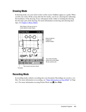 Page 69Companion Programs5-5
Drawing Mode
In drawing mode, use your stylus to draw on the screen. Gridlines appear as a guide. When 
you lift your stylus off the screen after the first stroke, you’ll see a drawing box indicating 
the boundaries of the drawing. Every subsequent stroke within or touching the drawing 
box becomes part of the drawing. For more information on drawing and selecting draw-
ings, see Chapter 2 (Basic Skills)
.
Recording Mode
In recording mode, embed a recording into your document....