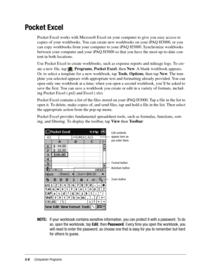 Page 705-6Companion Programs
Pocket Excel
Pocket Excel works with Microsoft Excel on your computer to give you easy access to 
copies of your workbooks. You can create new workbooks on your iPAQ H3000, or you 
can copy workbooks from your computer to your iPAQ H3000. Synchronize workbooks 
between your computer and your iPAQ H3000 so that you have the most up-to-date con-
tent in both locations.
Use Pocket Excel to create workbooks, such as expense reports and mileage logs. To cre-
ate a new file, tap  ,...