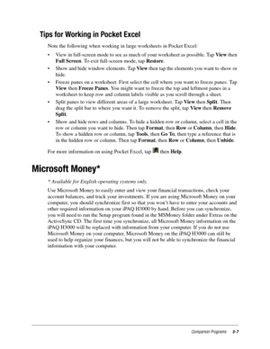 Page 71Companion Programs5-7
Tips for Working in Pocket Excel
Note the following when working in large worksheets in Pocket Excel:
• View in full-screen mode to see as much of your worksheet as possible. Tap Vie w then 
Full Screen. To exit full-screen mode, tap Restore.
• Show and hide window elements. Tap View then tap the elements you want to show or 
hide.
• Freeze panes on a worksheet. First select the cell where you want to freeze panes. Tap 
View then Freeze Panes. You might want to freeze the top and...