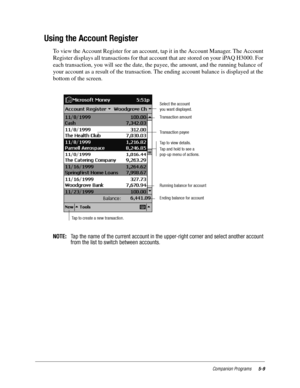 Page 73Companion Programs5-9
Using the Account Register
To view the Account Register for an account, tap it in the Account Manager. The Account 
Register displays all transactions for that account that are stored on your iPAQ H3000. For 
each transaction, you will see the date, the payee, the amount, and the running balance of 
your account as a result of the transaction. The ending account balance is displayed at the 
bottom of the screen.
NOTE:Tap the name of the current account in the upper-right corner and...