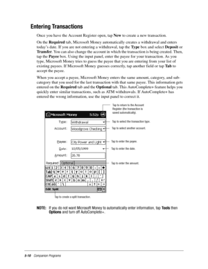 Page 745-10Companion Programs
Entering Transactions
Once you have the Account Register open, tap New to create a new transaction.
On the Required tab, Microsoft Money automatically creates a withdrawal and enters 
today’s date. If you are not entering a withdrawal, tap the Ty p e box and select Deposit or 
Tr a n s f e r. You can also change the account in which the transaction is being created. Then, 
tap the Payee box. Using the input panel, enter the payee for your transaction. As you 
type, Microsoft Money...