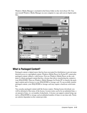 Page 77Companion Programs5-13
Windows Media Manager is included in the Extras folder on the ActiveSync CD. You 
must install Windows Media Manager on your computer to copy and convert digital audio 
files.
What is Packaged Content?
Packaged content is digital music that has been encrypted for distribution to prevent unau-
thorized access to copyrighted content. Windows Media Player for Pocket PC cannot play 
packaged content without a valid license. First use Windows Media Player on the com-
puter to obtain...