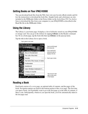 Page 79Companion Programs5-15
Getting Books on Your iPAQ H3000
You can download book files from the Web. Just visit your favorite eBook retailer and fol-
low the instructions to download the book files. Sample books and a dictionary are also 
included in the MSReader folder in the Extras folder on the ActiveSync CD. Use Active-
Sync to download the files from your computer to your iPAQ H3000 as described in the 
Read Me file in the MSReader folder. 
Using the Library
The Library is your home page. It displays a...