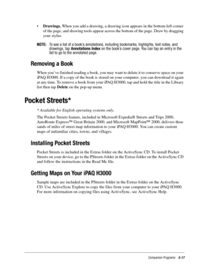 Page 81Companion Programs5-17
•Drawings. When you add a drawing, a drawing icon appears in the bottom-left corner 
of the page, and drawing tools appear across the bottom of the page. Draw by dragging 
your stylus.
NOTE:To see a list of a book’s annotations, including bookmarks, highlights, text notes, and
drawings, tapAnnotations Indexon the book’s cover page. You can tap an entry in the
list to go to the annotated page.
Removing a Book
When you’ve finished reading a book, you may want to delete it to conserve...