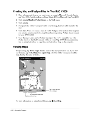 Page 825-18Companion Programs
Creating Map and Pushpin Files for Your iPAQ H3000
1. Draw a box around the area you want to save as a map in Microsoft Expedia Streets 
and Trips 2000, AutoRoute Express Great Britain 2000, or Microsoft MapPoint 2000. 
2. Click Create Map For Pocket Streets on the Tools menu. 
3. Click Create. 
4. Navigate to the folder where you want to save the map, then type a file name for the 
map.
5. Click Save. When you create a map, all visible Pushpins in the portion of the map that 
you...