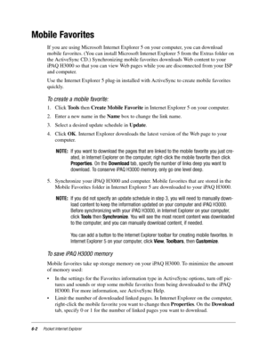 Page 846-2Pocket Internet Explorer
Mobile Favorites
If you are using Microsoft Internet Explorer 5 on your computer, you can download 
mobile favorites. (You can install Microsoft Internet Explorer 5 from the Extras folder on 
the ActiveSync CD.) Synchronizing mobile favorites downloads Web content to your 
iPAQ H3000 so that you can view Web pages while you are disconnected from your ISP 
and computer.
Use the Internet Explorer 5 plug-in installed with ActiveSync to create mobile favorites 
quickly.
To create...