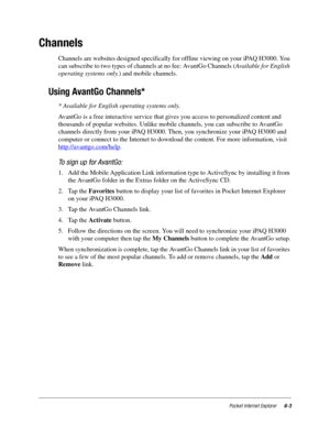 Page 85Pocket Internet Explorer6-3
Channels
Channels are websites designed specifically for offline viewing on your iPAQ H3000. You 
can subscribe to two types of channels at no fee: AvantGo Channels (Available for English 
operating systems only.) and mobile channels.
Using AvantGo Channels*
* Available for English operating systems only.
AvantGo is a free interactive service that gives you access to personalized content and 
thousands of popular websites. Unlike mobile channels, you can subscribe to AvantGo...