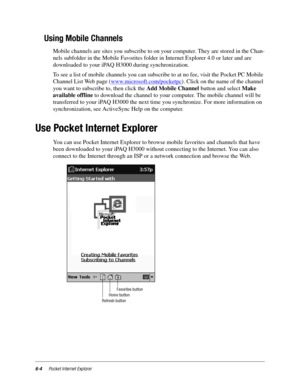 Page 866-4Pocket Internet Explorer
Using Mobile Channels
Mobile channels are sites you subscribe to on your computer. They are stored in the Chan-
nels subfolder in the Mobile Favorites folder in Internet Explorer 4.0 or later and are 
downloaded to your iPAQ H3000 during synchronization.
To see a list of mobile channels you can subscribe to at no fee, visit the Pocket PC Mobile 
Channel List Web page (www.microsoft.com/pocketpc
). Click on the name of the channel 
you want to subscribe to, then click the Add...