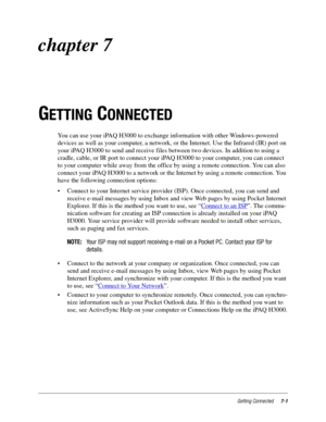 Page 89Getting Connected7-1
chapter 7
G
ETTING CONNECTED
You can use your iPAQ H3000 to exchange information with other Windows-powered 
devices as well as your computer, a network, or the Internet. Use the Infrared (IR) port on 
your iPAQ H3000 to send and receive files between two devices. In addition to using a 
cradle, cable, or IR port to connect your iPAQ H3000 to your computer, you can connect 
to your computer while away from the office by using a remote connection. You can also 
connect your iPAQ H3000...