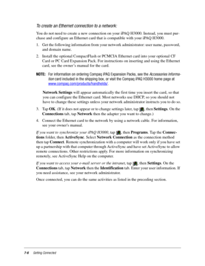 Page 947-6Getting Connected
To create an Ethernet connection to a network:
You do not need to create a new connection on your iPAQ H3000. Instead, you must pur-
chase and configure an Ethernet card that is compatible with your iPAQ H3000. 
1. Get the following information from your network administrator: user name, password, 
and domain name.
2. Install the optional CompactFlash or PCMCIA Ethernet card into your optional CF 
Card or PC Card Expansion Pack. For instructions on inserting and using the Ethernet...