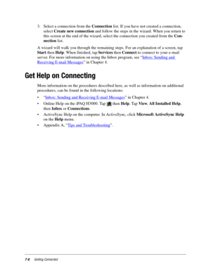 Page 967-8Getting Connected
3. Select a connection from the Connection list. If you have not created a connection, 
select Create new connection and follow the steps in the wizard. When you return to 
this screen at the end of the wizard, select the connection you created from the Con-
nection list.
A wizard will walk you through the remaining steps. For an explanation of a screen, tap 
Start then Help. When finished, tap Services then Connect to connect to your e-mail 
server. For more information on using the...