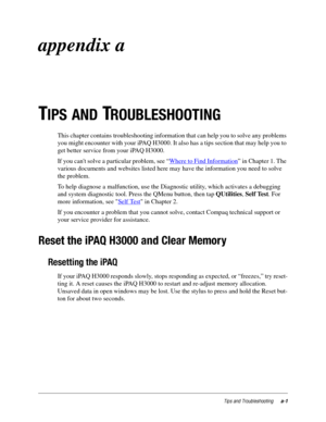 Page 97Tips and Troubleshootinga-1
appendix a
T
IPS AND TROUBLESHOOTING
This chapter contains troubleshooting information that can help you to solve any problems 
you might encounter with your iPAQ H3000. It also has a tips section that may help you to 
get better service from your iPAQ H3000. 
If you cant solve a particular problem, see “Where to Find Information
” in Chapter 1. The 
various documents and websites listed here may have the information you need to solve 
the problem.
To help diagnose a...