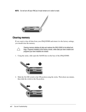 Page 98a-2Tips and Troubleshooting
NOTE:Do not turn off your iPAQ as it must remain on in order to reset.
Clearing memory
If you want to clear all data from your iPAQ H3000 and return it to the factory settings, 
you should clear the memory. 
1. Using the stylus, slide open the On/Off door on the base of the iPAQ H3000.
2. Slide the On /Off switch to the Off position using the stylus. Wait about one minute, 
then slide the switch to the On position.Clearing memory deletes all data and restores the iPAQ H3000 to...