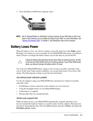 Page 99Tips and Troubleshootinga-3
3. Close the Battery On/Off door using the stylus.
NOTE:Use CF Backup/Restore or ActiveSync to keep a backup of your iPAQ data so that if you
need to clear memory, you can restore the data on your iPAQ. For more information, see
“Backup and Restore Data
” in Chapter 2, and ActiveSync Help on the computer.
Battery Loses Power
When the battery is low, you will see a battery icon in the status bar of the To d a y screen. 
Recharge a low battery as soon as possible. If your iPAQ...