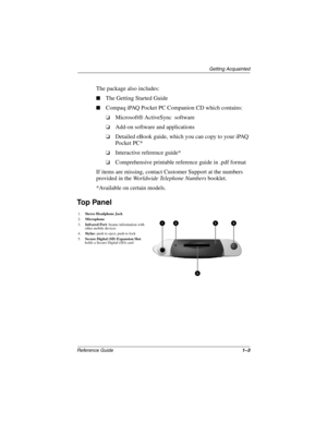 Page 11Getting Acquainted
Reference Guide1–3
The package also includes:
The Getting Started Guide
Compaq iPAQ Pocket PC Companion CD which contains:
❏Microsoft® ActiveSync  software 
❏Add-on software and applications 
❏Detailed eBook guide, which you can copy to your iPAQ 
Pocket PC*
❏Interactive reference guide*
❏Comprehensive printable reference guide in .pdf format
If items are missing, contact Customer Support at the numbers 
provided in the Worldwide Telephone Numbers booklet.
*Available on certain...