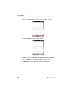 Page 1022–58Reference Guide
Communicating
2. Tap the cassette tape icon to see the recording controls.
3. Tap the Record icon to start recording.
4. Position the microphone to record your voice or other sound.
5. Tap the Stop icon to finish recording. You will see the 
Speaker icon in the upper left corner of the screen.
253194-002.book Page 58 Monday, March 4, 2002 10:11 AM 