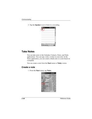 Page 1042–60Reference Guide
Communicating
3. Tap the Speaker icon to listen to a recording.
Take Notes
You can take notes in the Calendar, Contacts, Notes, and Tasks 
applications. You can type, write, or draw in your note. In the 
Notes application, you can create a blank note or a note based on 
a template.
You can create a note from the Start menu or To d a y screen.
Create a note
1. From the Start menu, tap Notes.
253194-002.book Page 60 Monday, March 4, 2002 10:11 AM 