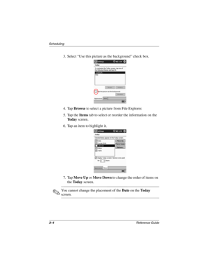 Page 1103–4Reference Guide
Scheduling
3. Select “Use this picture as the background” check box.
4. Tap Browse to select a picture from File Explorer.
5. Tap the Items tab to select or reorder the information on the 
To d a y screen.
6. Tap an item to highlight it.
7. Tap Move Up or Move Down to change the order of items on 
the To d a y screen.
✎You cannot change the placement of theDateon theTo d a y
screen.
253194-002.book Page 4 Monday, March 4, 2002 10:11 AM 