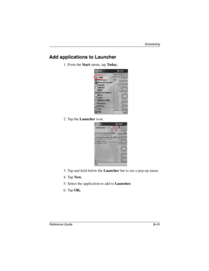 Page 117Scheduling
Reference Guide3–11
Add applications to Launcher
1. From the Start menu, tap To d a y.
2. Tap the Launcher icon.
3. Tap and hold below the Launcher bar to see a pop-up menu.
4. Tap New.
5. Select the application to add to Launcher.
6. Tap OK.
253194-002.book Page 11 Monday, March 4, 2002 10:11 AM 