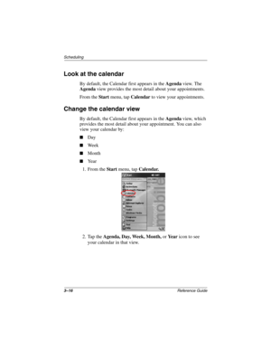 Page 1223–16Reference Guide
Scheduling
Look at the calendar
By default, the Calendar first appears in the Agenda view. The 
Agenda view provides the most detail about your appointments.
From the Start menu, tap Calendar to view your appointments.
Change the calendar view
By default, the Calendar first appears in the Agenda view, which 
provides the most detail about your appointment. You can also 
view your calendar by:
Day
We e k
Month
Ye a r
1. From the Start menu, tap Calendar.
2. Tap the Agenda, Day,...