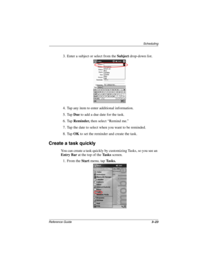 Page 129Scheduling
Reference Guide3–23
3. Enter a subject or select from the Subject drop-down list.
4. Tap any item to enter additional information.
5. Tap Due to add a due date for the task.
6. Tap Reminder, then select “Remind me.”
7. Tap the date to select when you want to be reminded.
8. Tap OK to set the reminder and create the task.
Create a task quickly
You can create a task quickly by customizing Tasks, so you see an 
Entry Bar at the top of the Ta s k s screen. 
1. From the Start menu, tap Tasks....