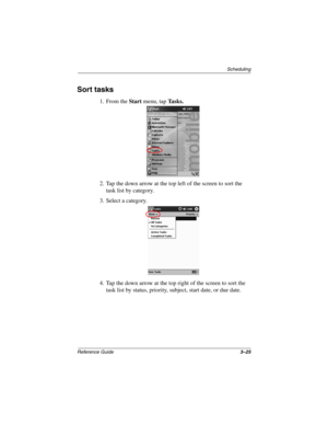 Page 131Scheduling
Reference Guide3–25
Sort tasks
1. From the Start menu, tap Tasks.
2. Tap the down arrow at the top left of the screen to sort the 
task list by category.
3. Select a category.
4. Tap the down arrow at the top right of the screen to sort the 
task list by status, priority, subject, start date, or due date.
253194-002.book Page 25 Monday, March 4, 2002 10:11 AM 