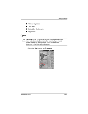 Page 143Using Software
Reference Guide4–11
Vertical alignment
Text boxes
Embedded OLE objects
Hyperlinks
Open
Ä
CAUTION: Pocket Excel only recognizes and displays documents 
in one folder below My Documents. For example, if you created 
another folder in the Personal folder in My Documents, the 
documents in that folder will not be shown.
1. From the Start menu, tap Programs.
253194-002.book Page 11 Monday, March 4, 2002 10:11 AM 