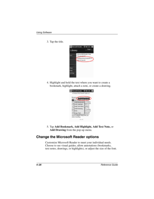 Page 1584–26Reference Guide
Using Software
3. Tap the title.
4. Highlight and hold the text where you want to create a 
bookmark, highlight, attach a note, or create a drawing.
5. Tap Add Bookmark, Add Highlight, Add Text Note, or 
Add Drawing from the pop-up menu.
Change the Microsoft Reader options
Customize Microsoft Reader to meet your individual needs. 
Choose to see visual guides, allow annotations (bookmarks, 
text notes, drawings, or highlights), or adjust the size of the font.
253194-002.book Page 26...