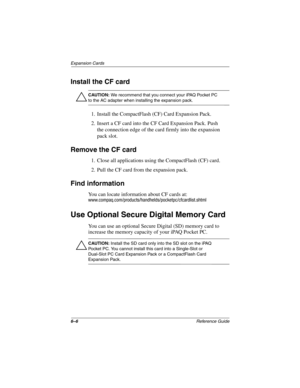 Page 1726–6Reference Guide
Expansion Cards
Install the CF card
Ä
CAUTION: We recommend that you connect your iPAQ Pocket PC 
to the AC adapter when installing the expansion pack. 
1. Install the CompactFlash (CF) Card Expansion Pack.
2. Insert a CF card into the CF Card Expansion Pack. Push 
the connection edge of the card firmly into the expansion 
pack slot. 
Remove the CF card
1. Close all applications using the CompactFlash (CF) card.
2. Pull the CF card from the expansion pack.
Find information
You can...