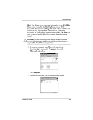 Page 53Communicating
Reference Guide2–9
Hint: You should move important information to the iPAQ File 
Store folder located in the File Explorer on your iPAQ 
Pocket PC. Information in iPAQ File Store is held in ROM and 
will not be lost if you perform a hard reset of your iPAQ 
Pocket PC or if the battery loses its charge. iPAQ File Store can 
store between 5 and 6 MB of information, depending on the 
model.
ÄCAUTION: You should move your files directly into My Documents 
or into a folder inside your My...