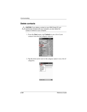 Page 782–34Reference Guide
Communicating
Delete contacts
Ä
CAUTION: If you delete a contact on your iPAQ Pocket PC and 
synchronize Contacts with your computer, you also delete the 
contact in Outlook on your computer.
1. From the Start menu, tap Contacts to see a list of your 
contacts from the last category selected.
2. Tap the down arrow next to the category name to see a list of 
categories.
253194-002.book Page 34 Monday, March 4, 2002 10:11 AM 