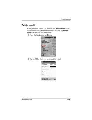 Page 91Communicating
Reference Guide2–47
Delete e-mail
When you delete e-mail, it is placed in the Deleted Items folder, 
but the e-mail is not permanently deleted until you tap Empty 
Deleted Items from the To o l s menu.
1. From the Start menu, tap Inbox.
2. Tap the folder where you have saved the e-mail.
253194-002.book Page 47 Monday, March 4, 2002 10:11 AM 